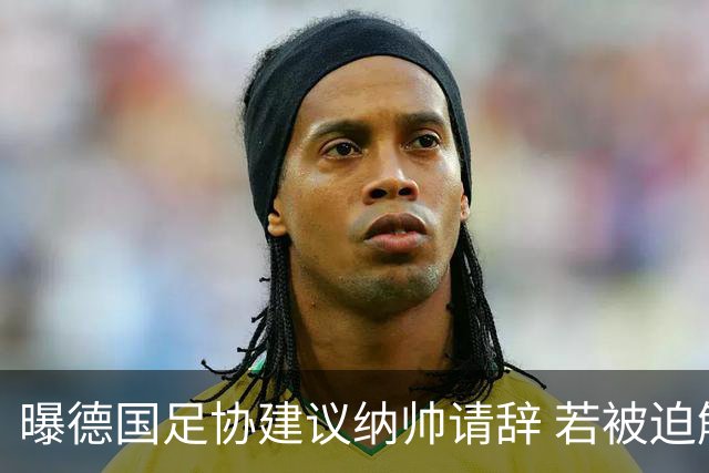 曝德国足协建议纳帅请辞 若被迫解雇将付七位数遣散费